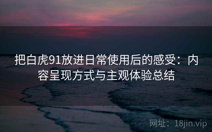 把白虎91放进日常使用后的感受:内容呈现方式与主观体验总结 把白虎91放进日常使用后的感受:内容呈现方式与主观体验总结