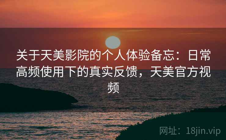 关于天美影院的个人体验备忘：日常高频使用下的真实反馈，天美官方视频
