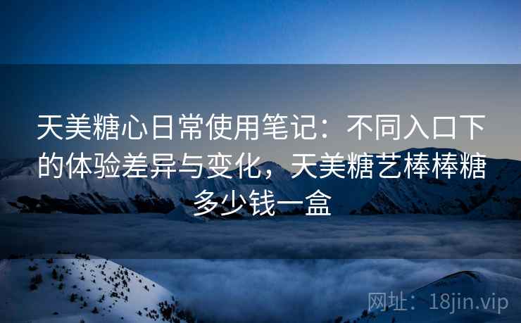 天美糖心日常使用笔记：不同入口下的体验差异与变化，天美糖艺棒棒糖多少钱一盒