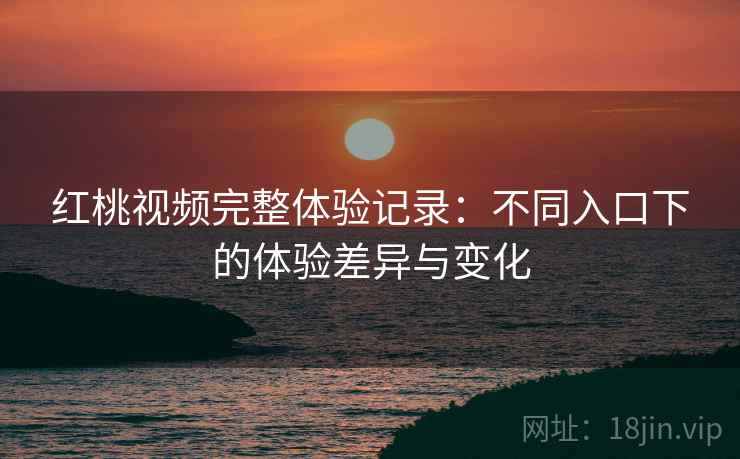 红桃视频完整体验记录:不同入口下的体验差异与变化 红桃视频完整体验记录:不同入口下的体验差异与变化