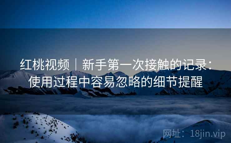 红桃视频｜新手第一次接触的记录：使用过程中容易忽略的细节提醒
