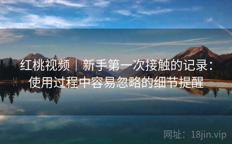红桃视频｜新手第一次接触的记录：使用过程中容易忽略的细节提醒