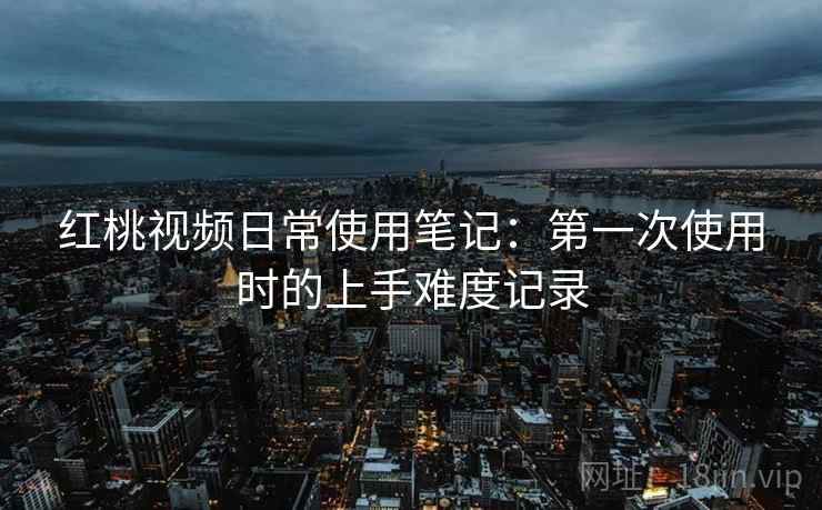 红桃视频日常使用笔记:第一次使用时的上手难度记录 红桃视频日常使用笔记:第一次使用时的上手难度记录