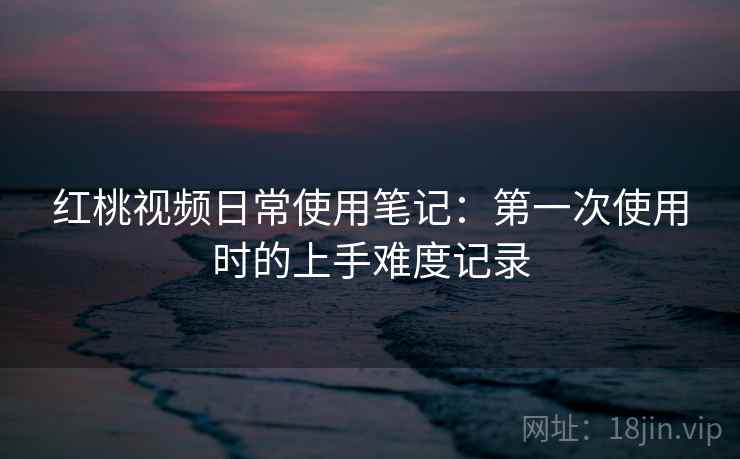 红桃视频日常使用笔记:第一次使用时的上手难度记录 红桃视频日常使用笔记:第一次使用时的上手难度记录