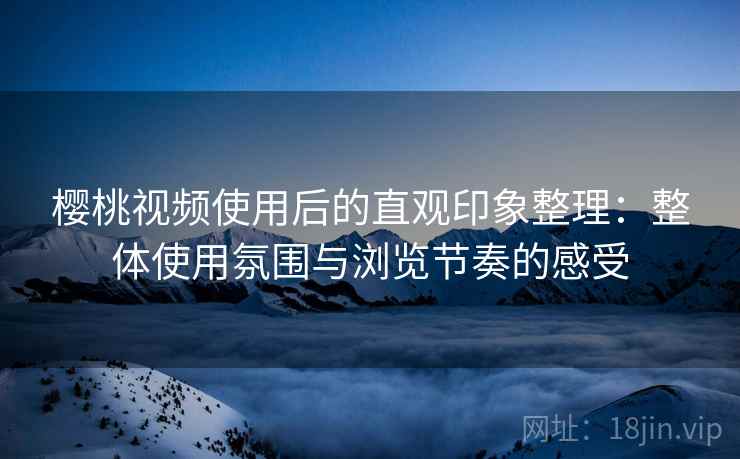 樱桃视频使用后的直观印象整理：整体使用氛围与浏览节奏的感受
