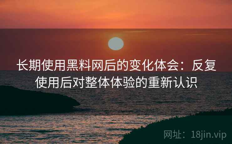 长期使用黑料网后的变化体会：反复使用后对整体体验的重新认识
