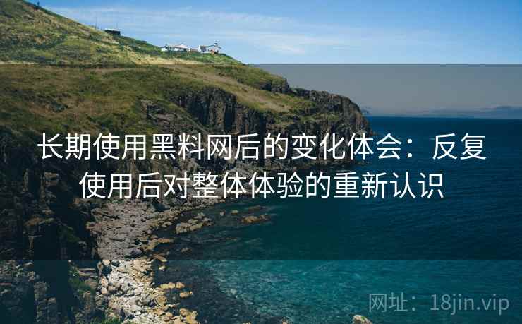 长期使用黑料网后的变化体会：反复使用后对整体体验的重新认识