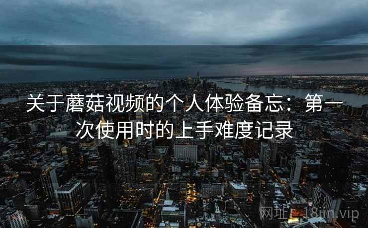 关于蘑菇视频的个人体验备忘:第一次使用时的上手难度记录 关于蘑菇视频的个人体验备忘:第一次使用时的上手难度记录