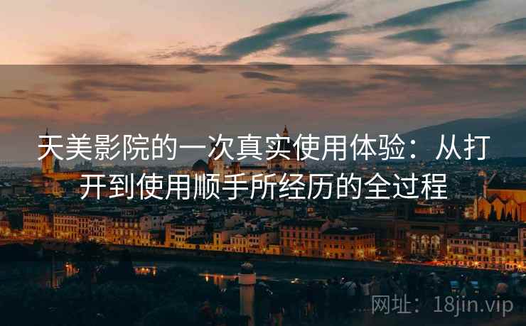 天美影院的一次真实使用体验:从打开到使用顺手所经历的全过程 天美影院的一次真实使用体验:从打开到使用顺手所经历的全过程