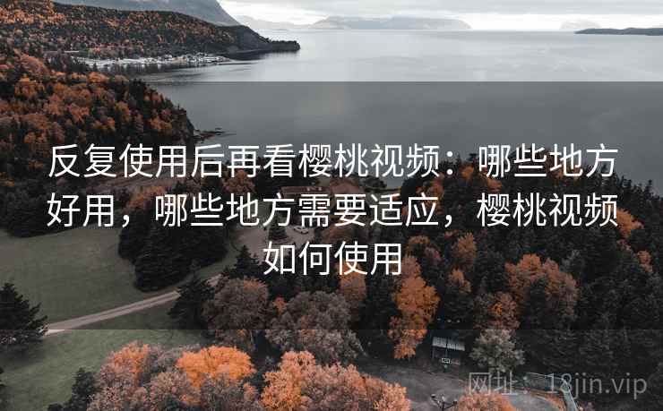 反复使用后再看樱桃视频:哪些地方好用,哪些地方需要适应,樱桃视频如何使用 反复使用后再看樱桃视频:哪些地方好用,哪些地方需要适应,樱桃视频如何使用