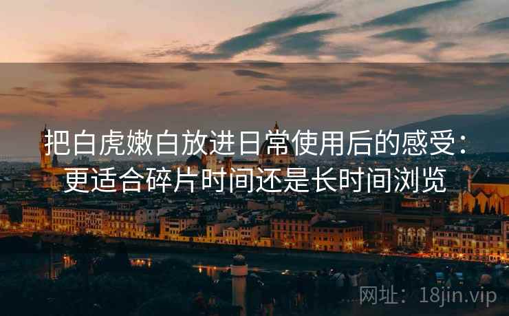 把白虎嫩白放进日常使用后的感受:更适合碎片时间还是长时间浏览 把白虎嫩白放进日常使用后的感受:更适合碎片时间还是长时间浏览