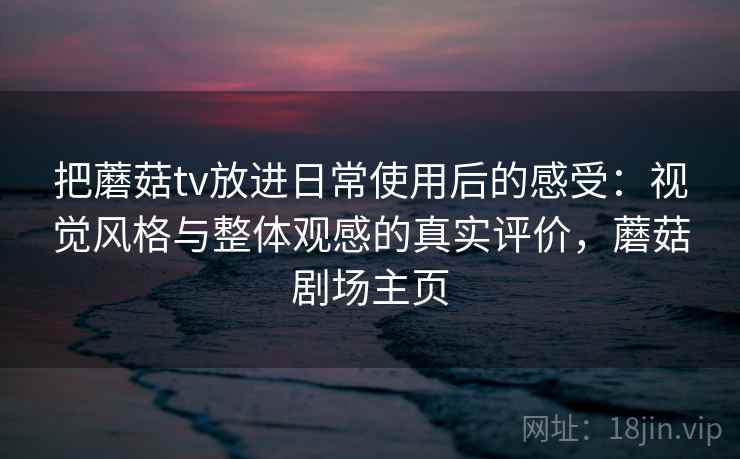 把蘑菇tv放进日常使用后的感受:视觉风格与整体观感的真实评价,蘑菇剧场主页 把蘑菇tv放进日常使用后的感受:视觉风格与整体观感的真实评价,蘑菇剧场主页