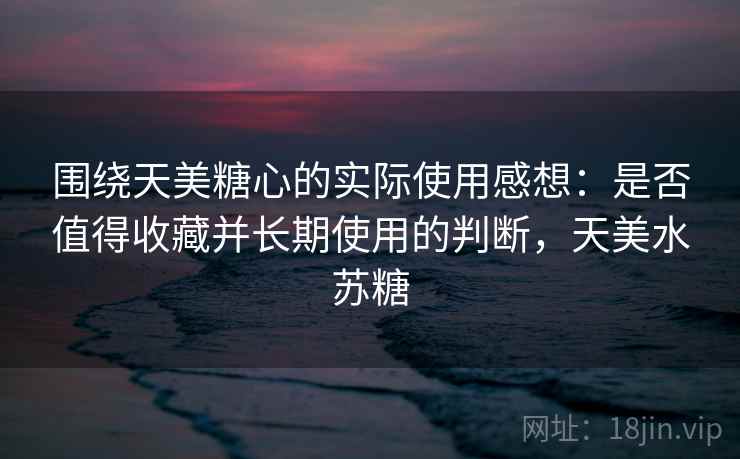 围绕天美糖心的实际使用感想:是否值得收藏并长期使用的判断,天美水苏糖 围绕天美糖心的实际使用感想:是否值得收藏并长期使用的判断,天美水苏糖