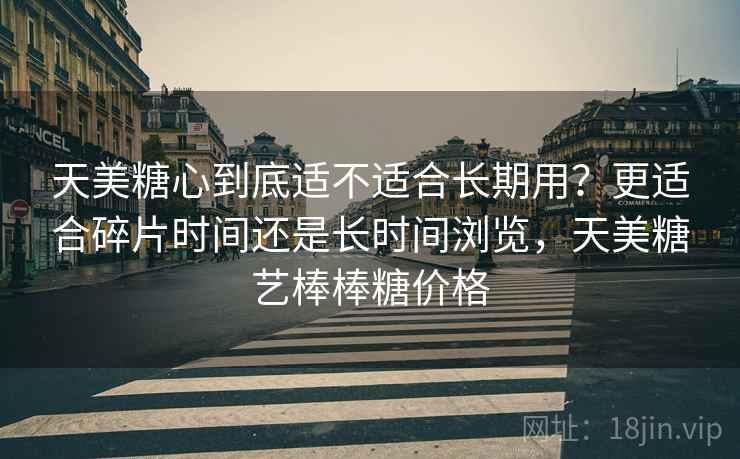 天美糖心到底适不适合长期用?更适合碎片时间还是长时间浏览,天美糖艺棒棒糖价格 天美糖心到底适不适合长期用?更适合碎片时间还是长时间浏览,天美糖艺棒棒糖价格
