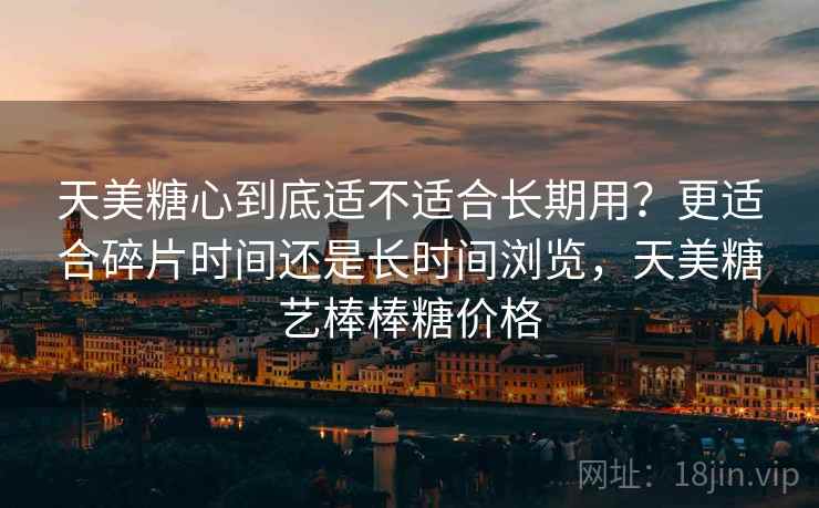 天美糖心到底适不适合长期用?更适合碎片时间还是长时间浏览,天美糖艺棒棒糖价格 天美糖心到底适不适合长期用?更适合碎片时间还是长时间浏览,天美糖艺棒棒糖价格