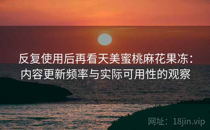 反复使用后再看天美蜜桃麻花果冻:内容更新频率与实际可用性的观察 反复使用后再看天美蜜桃麻花果冻:内容更新频率与实际可用性的观察