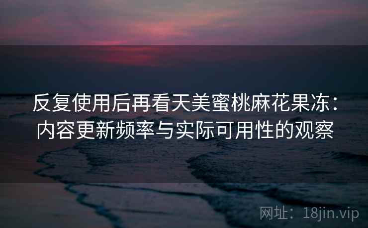 反复使用后再看天美蜜桃麻花果冻:内容更新频率与实际可用性的观察 反复使用后再看天美蜜桃麻花果冻:内容更新频率与实际可用性的观察