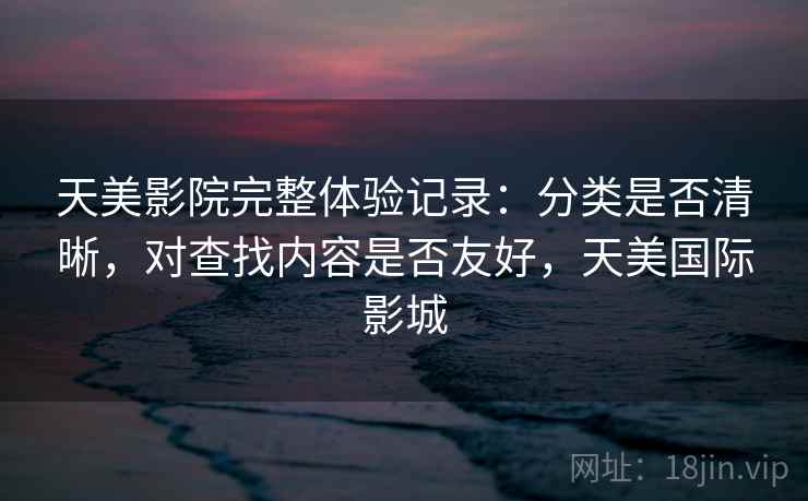 天美影院完整体验记录:分类是否清晰,对查找内容是否友好,天美国际影城 天美影院完整体验记录:分类是否清晰,对查找内容是否友好,天美国际影城