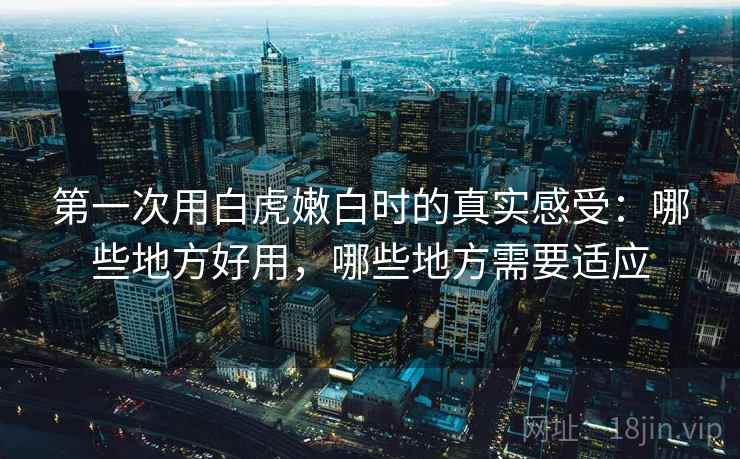 第一次用白虎嫩白时的真实感受:哪些地方好用,哪些地方需要适应 第一次用白虎嫩白时的真实感受:哪些地方好用,哪些地方需要适应