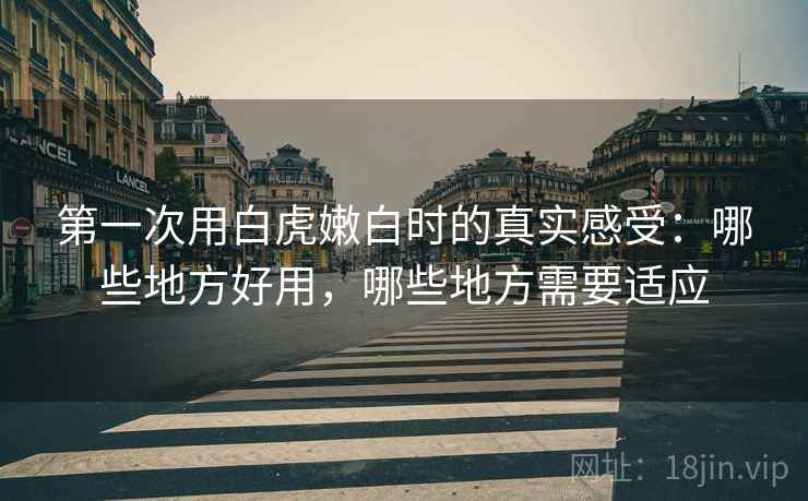 第一次用白虎嫩白时的真实感受:哪些地方好用,哪些地方需要适应 第一次用白虎嫩白时的真实感受:哪些地方好用,哪些地方需要适应
