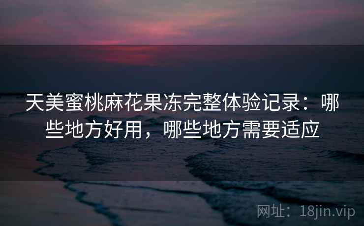 天美蜜桃麻花果冻完整体验记录:哪些地方好用,哪些地方需要适应 天美蜜桃麻花果冻完整体验记录:哪些地方好用,哪些地方需要适应