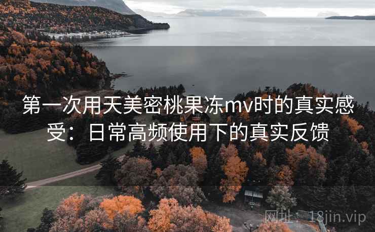 第一次用天美密桃果冻mv时的真实感受:日常高频使用下的真实反馈 第一次用天美密桃果冻mv时的真实感受:日常高频使用下的真实反馈