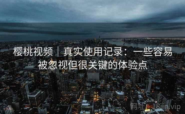 樱桃视频|真实使用记录:一些容易被忽视但很关键的体验点 樱桃视频|真实使用记录:一些容易被忽视但很关键的体验点