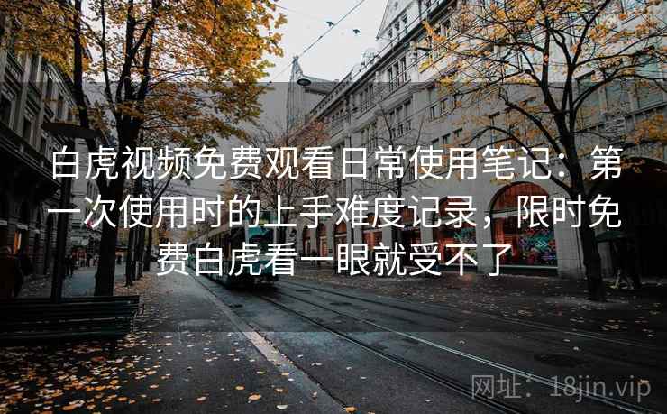 白虎视频免费观看日常使用笔记:第一次使用时的上手难度记录,限时免费白虎看一眼就受不了 白虎视频免费观看日常使用笔记:第一次使用时的上手难度记录,限时免费白虎看一眼就受不了