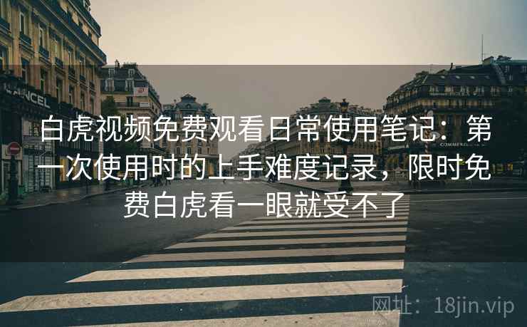 白虎视频免费观看日常使用笔记:第一次使用时的上手难度记录,限时免费白虎看一眼就受不了 白虎视频免费观看日常使用笔记:第一次使用时的上手难度记录,限时免费白虎看一眼就受不了