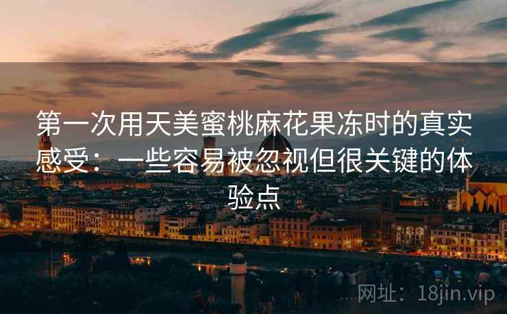 第一次用天美蜜桃麻花果冻时的真实感受:一些容易被忽视但很关键的体验点 第一次用天美蜜桃麻花果冻时的真实感受:一些容易被忽视但很关键的体验点