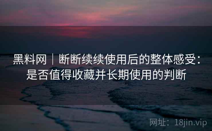 黑料网|断断续续使用后的整体感受:是否值得收藏并长期使用的判断 黑料网|断断续续使用后的整体感受:是否值得收藏并长期使用的判断