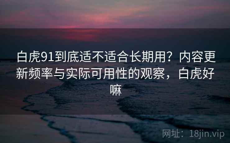 白虎91到底适不适合长期用?内容更新频率与实际可用性的观察,白虎好嘛 白虎91到底适不适合长期用?内容更新频率与实际可用性的观察,白虎好嘛