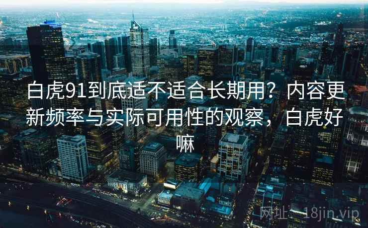 白虎91到底适不适合长期用?内容更新频率与实际可用性的观察,白虎好嘛 白虎91到底适不适合长期用?内容更新频率与实际可用性的观察,白虎好嘛