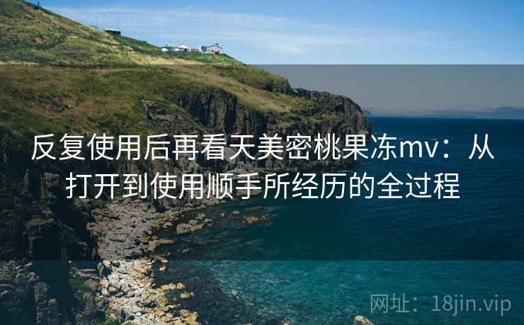 反复使用后再看天美密桃果冻mv:从打开到使用顺手所经历的全过程 反复使用后再看天美密桃果冻mv:从打开到使用顺手所经历的全过程