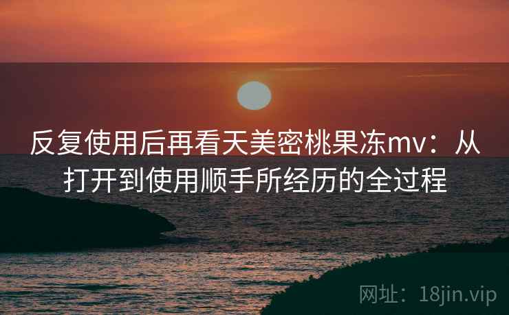 反复使用后再看天美密桃果冻mv:从打开到使用顺手所经历的全过程 反复使用后再看天美密桃果冻mv:从打开到使用顺手所经历的全过程