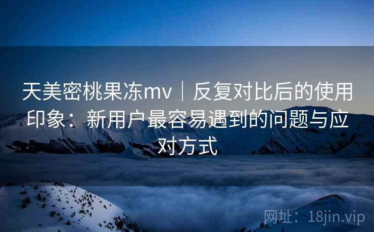 天美密桃果冻mv|反复对比后的使用印象:新用户最容易遇到的问题与应对方式 天美密桃果冻mv|反复对比后的使用印象:新用户最容易遇到的问题与应对方式