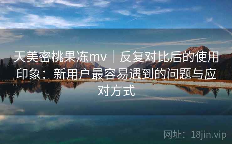 天美密桃果冻mv|反复对比后的使用印象:新用户最容易遇到的问题与应对方式 天美密桃果冻mv|反复对比后的使用印象:新用户最容易遇到的问题与应对方式