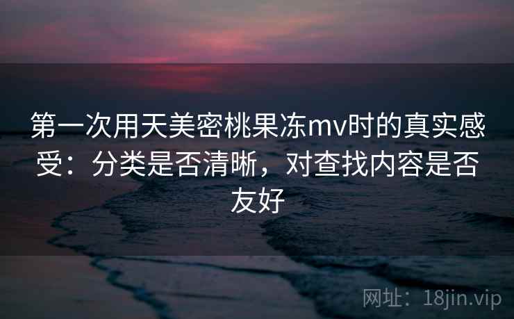 第一次用天美密桃果冻mv时的真实感受:分类是否清晰,对查找内容是否友好 第一次用天美密桃果冻mv时的真实感受:分类是否清晰,对查找内容是否友好