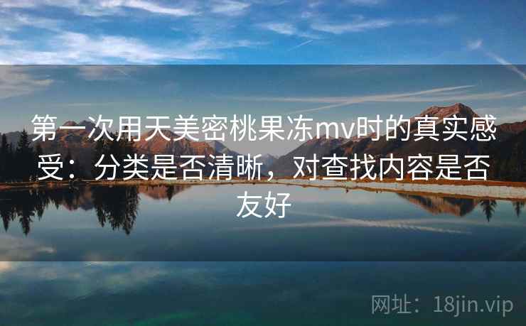 第一次用天美密桃果冻mv时的真实感受:分类是否清晰,对查找内容是否友好 第一次用天美密桃果冻mv时的真实感受:分类是否清晰,对查找内容是否友好