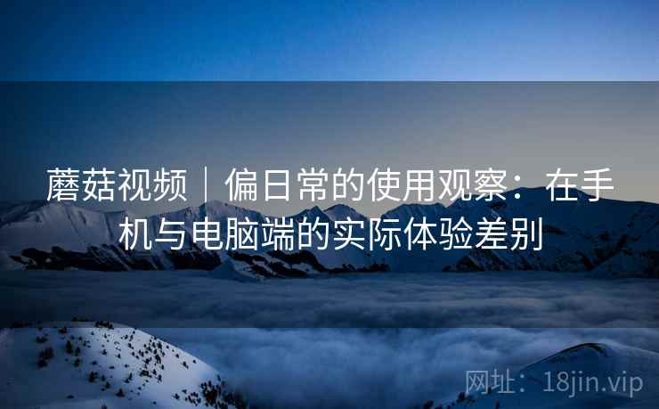 蘑菇视频|偏日常的使用观察:在手机与电脑端的实际体验差别 蘑菇视频|偏日常的使用观察:在手机与电脑端的实际体验差别