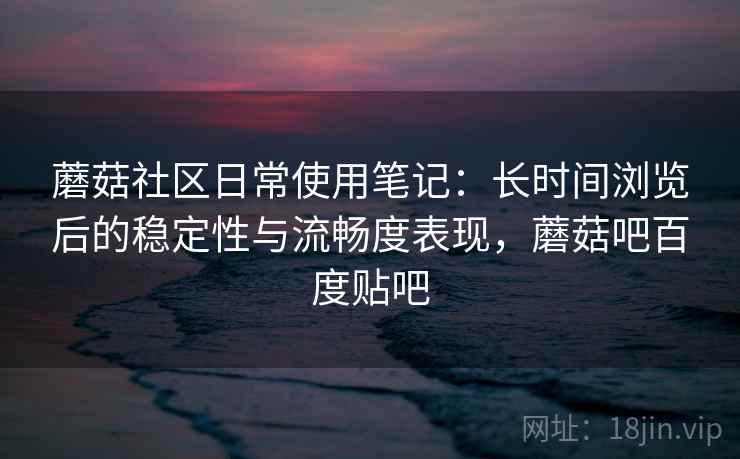 蘑菇社区日常使用笔记:长时间浏览后的稳定性与流畅度表现,蘑菇吧百度贴吧 蘑菇社区日常使用笔记:长时间浏览后的稳定性与流畅度表现,蘑菇吧百度贴吧