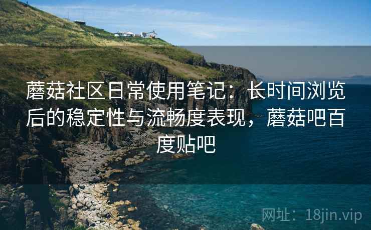 蘑菇社区日常使用笔记:长时间浏览后的稳定性与流畅度表现,蘑菇吧百度贴吧 蘑菇社区日常使用笔记:长时间浏览后的稳定性与流畅度表现,蘑菇吧百度贴吧