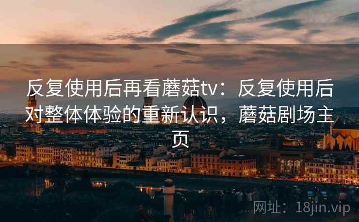 反复使用后再看蘑菇tv:反复使用后对整体体验的重新认识,蘑菇剧场主页 反复使用后再看蘑菇tv:反复使用后对整体体验的重新认识,蘑菇剧场主页