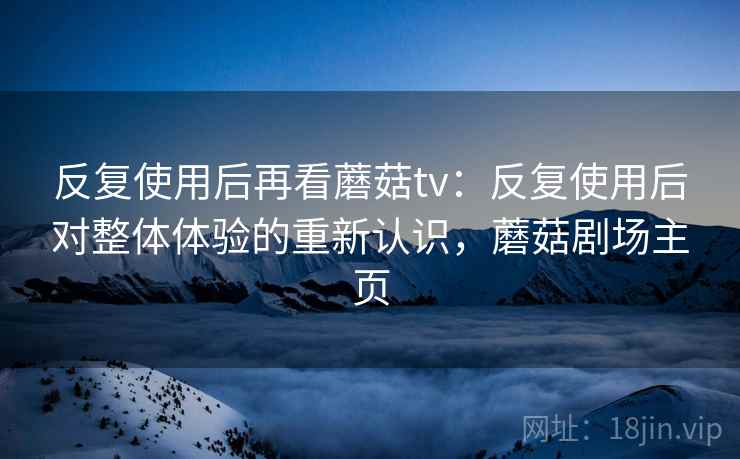反复使用后再看蘑菇tv:反复使用后对整体体验的重新认识,蘑菇剧场主页 反复使用后再看蘑菇tv:反复使用后对整体体验的重新认识,蘑菇剧场主页