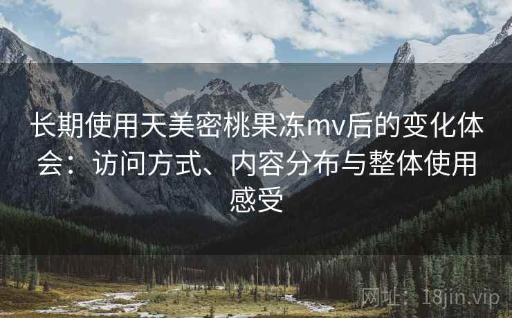 长期使用天美密桃果冻mv后的变化体会:访问方式、内容分布与整体使用感受 长期使用天美密桃果冻mv后的变化体会:访问方式、内容分布与整体使用感受