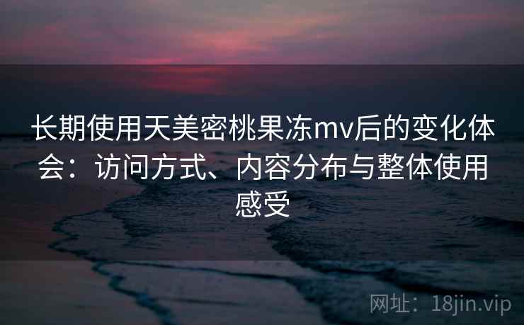 长期使用天美密桃果冻mv后的变化体会:访问方式、内容分布与整体使用感受 长期使用天美密桃果冻mv后的变化体会:访问方式、内容分布与整体使用感受
