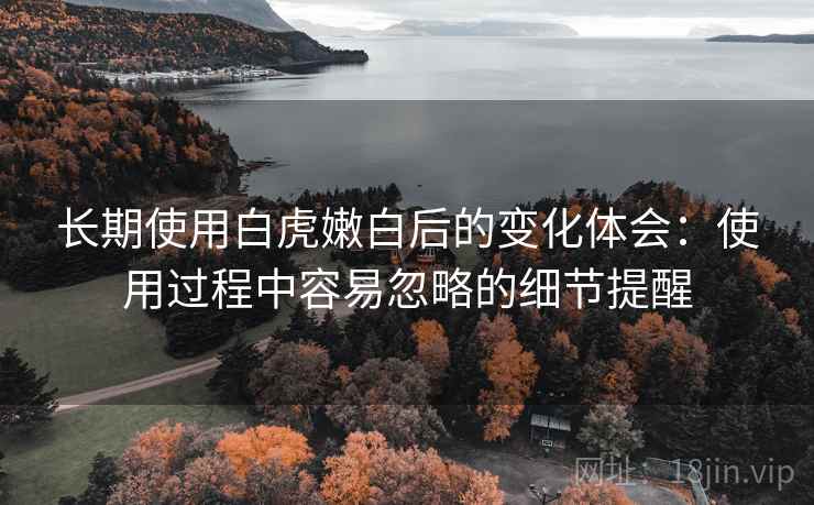 长期使用白虎嫩白后的变化体会:使用过程中容易忽略的细节提醒 长期使用白虎嫩白后的变化体会:使用过程中容易忽略的细节提醒