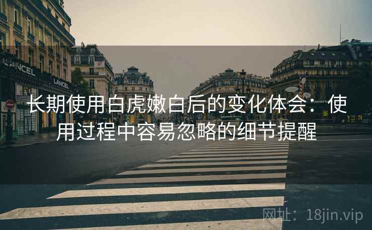 长期使用白虎嫩白后的变化体会:使用过程中容易忽略的细节提醒 长期使用白虎嫩白后的变化体会:使用过程中容易忽略的细节提醒